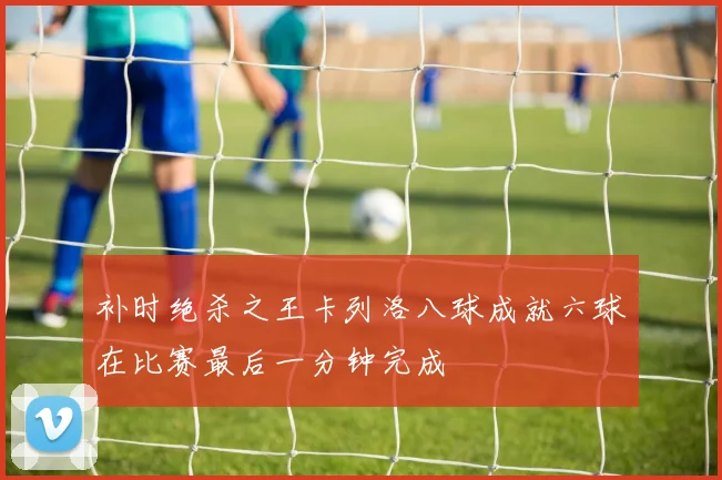 补时绝杀之王卡列洛八球成就六球在比赛最后一分钟完成