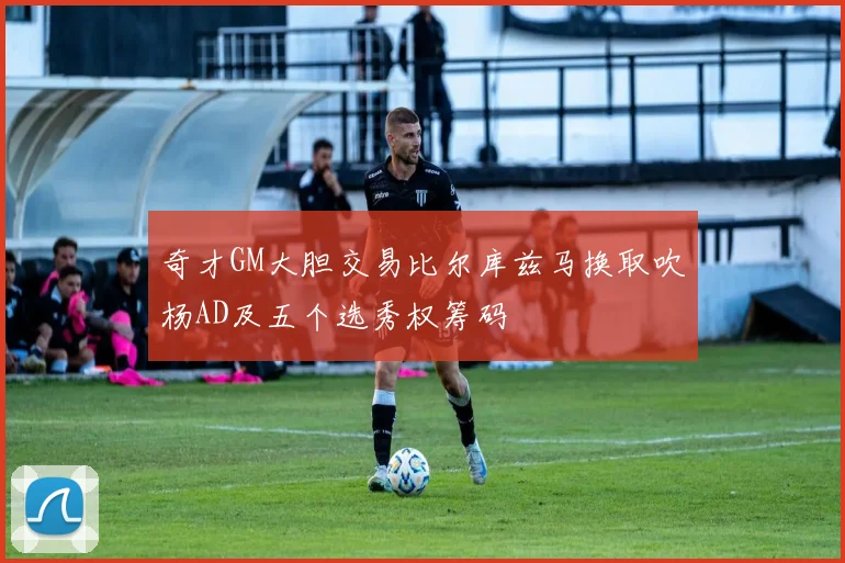 奇才GM大胆交易比尔库兹马换取吹杨AD及五个选秀权筹码
