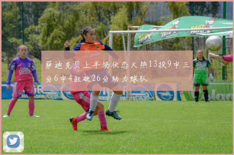 萨迪克贝上半场状态火热13投9中三分6中4狂砍26分助力球队