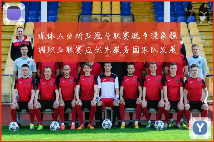 媒体人分析亚冠与联赛脱节现象强调职业联赛应优先服务国家队发展