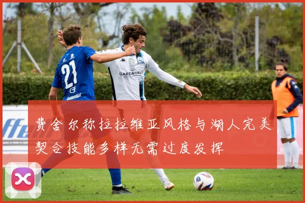 费舍尔称拉拉维亚风格与湖人完美契合技能多样无需过度发挥