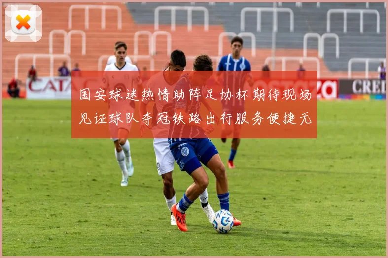国安球迷热情助阵足协杯期待现场见证球队夺冠铁路出行服务便捷无忧