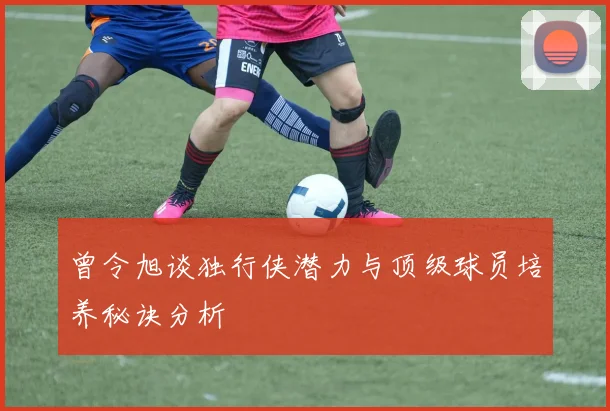 曾令旭谈独行侠潜力与顶级球员培养秘诀分析
