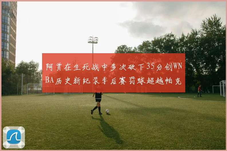 阿贾在生死战中多次砍下35分创WNBA历史新纪录季后赛罚球超越帕克荣登第五位