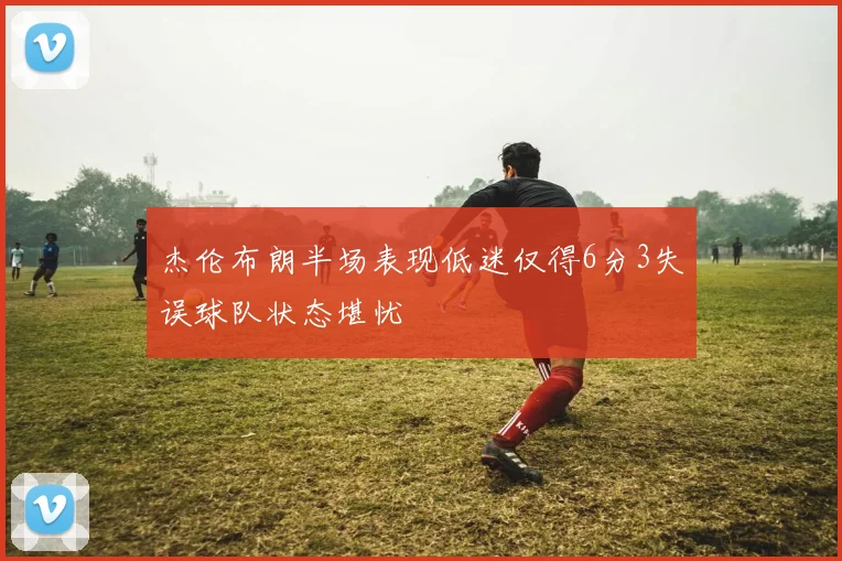 杰伦布朗半场表现低迷仅得6分3失误球队状态堪忧