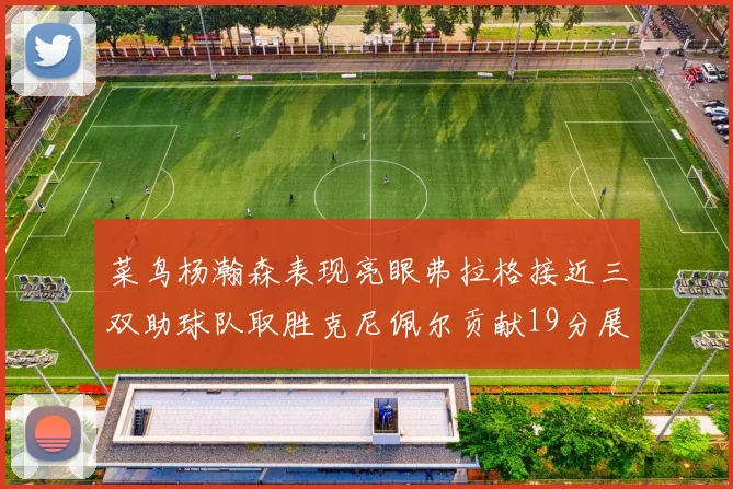 菜鸟杨瀚森表现亮眼弗拉格接近三双助球队取胜克尼佩尔贡献19分展现实力