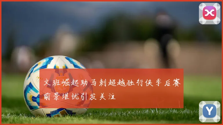 文班崛起助马刺超越独行侠季后赛前景堪忧引发关注