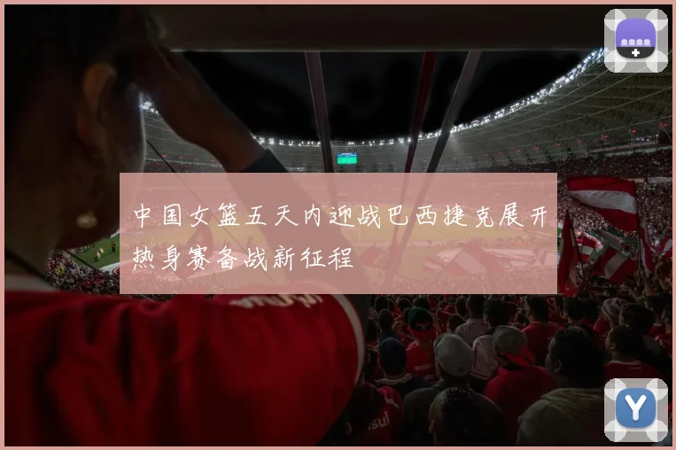 中国女篮五天内迎战巴西捷克展开热身赛备战新征程