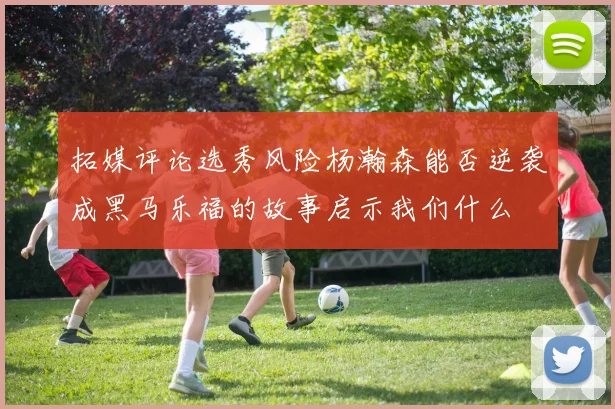 拓媒评论选秀风险杨瀚森能否逆袭成黑马乐福的故事启示我们什么
