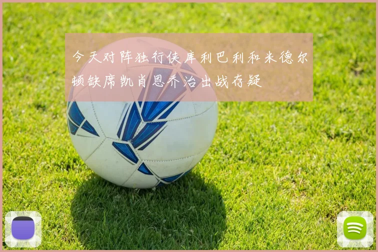 今天对阵独行侠库利巴利和米德尔顿缺席凯肖恩乔治出战存疑