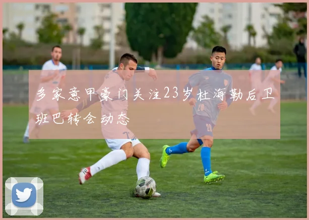 多家意甲豪门关注23岁杜海勒后卫班巴转会动态