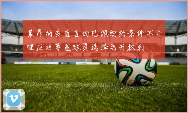 莱昂纳多直言姆巴佩续约条件不合理应该尊重球员选择离开权利
