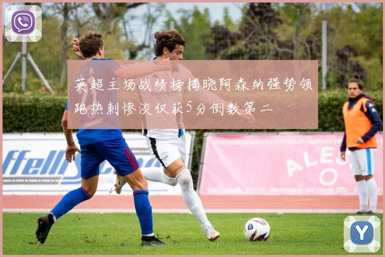 英超主场战绩榜揭晓阿森纳强势领跑热刺惨淡仅获5分倒数第二