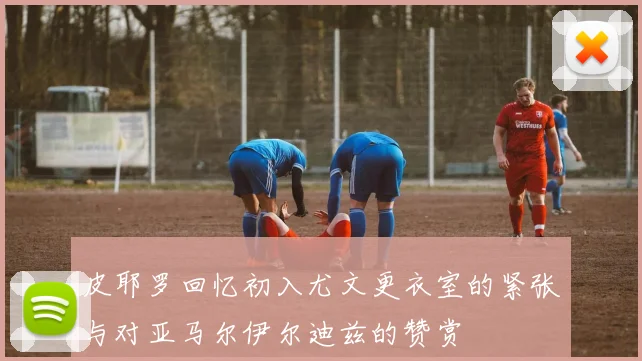 皮耶罗回忆初入尤文更衣室的紧张与对亚马尔伊尔迪兹的赞赏