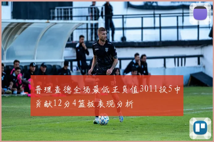 普理查德全场最低正负值3011投5中贡献12分4篮板表现分析