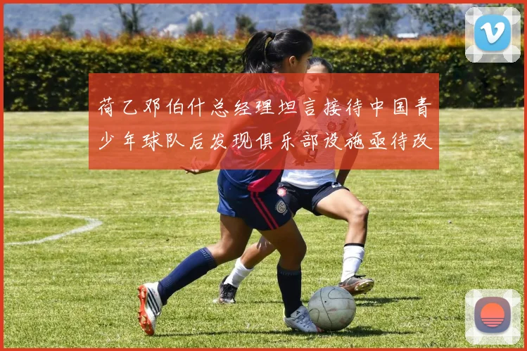 荷乙邓伯什总经理坦言接待中国青少年球队后发现俱乐部设施亟待改善