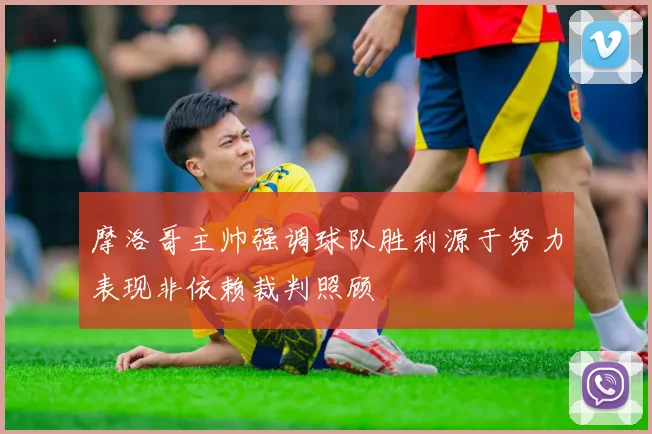摩洛哥主帅强调球队胜利源于努力表现非依赖裁判照顾