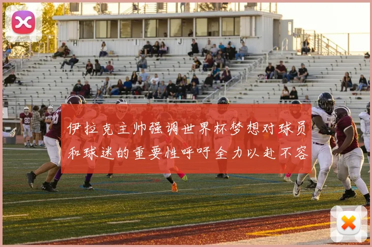 伊拉克主帅强调世界杯梦想对球员和球迷的重要性呼吁全力以赴不容忽视