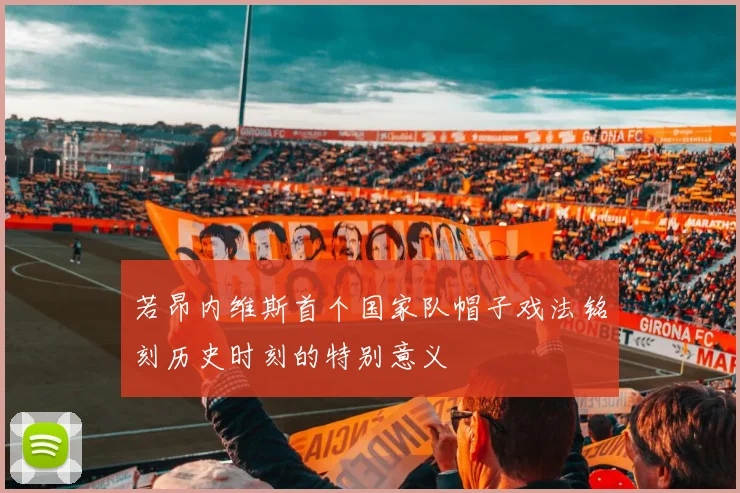 若昂内维斯首个国家队帽子戏法铭刻历史时刻的特别意义