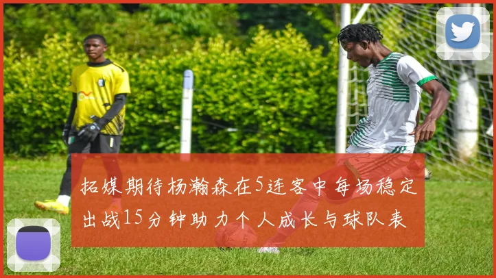 拓媒期待杨瀚森在5连客中每场稳定出战15分钟助力个人成长与球队表现