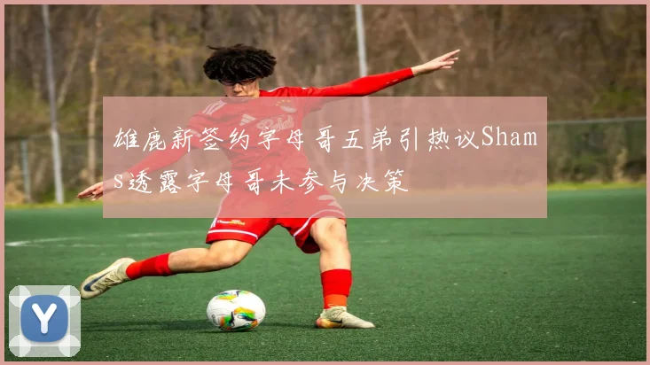 雄鹿新签约字母哥五弟引热议Shams透露字母哥未参与决策