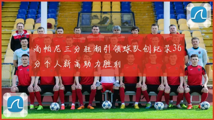 尚帕尼三分狂潮引领球队创纪录36分个人新高助力胜利