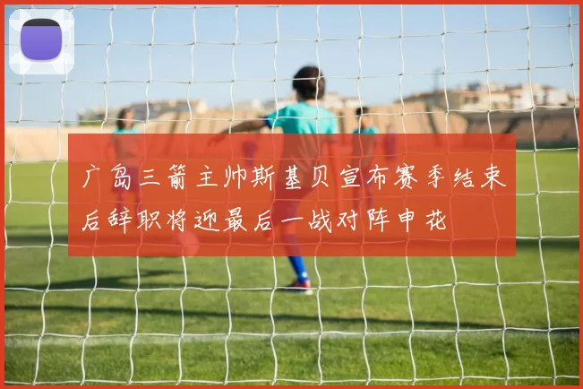 广岛三箭主帅斯基贝宣布赛季结束后辞职将迎最后一战对阵申花