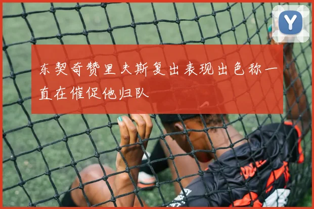 东契奇赞里夫斯复出表现出色称一直在催促他归队
