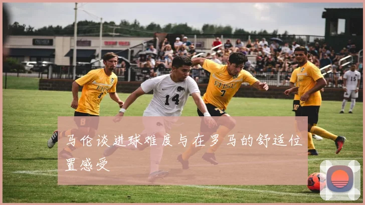 马伦谈进球难度与在罗马的舒适位置感受