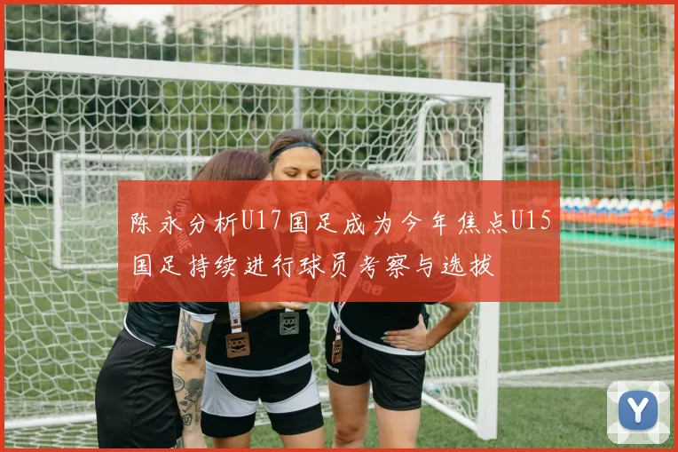 陈永分析U17国足成为今年焦点U15国足持续进行球员考察与选拔