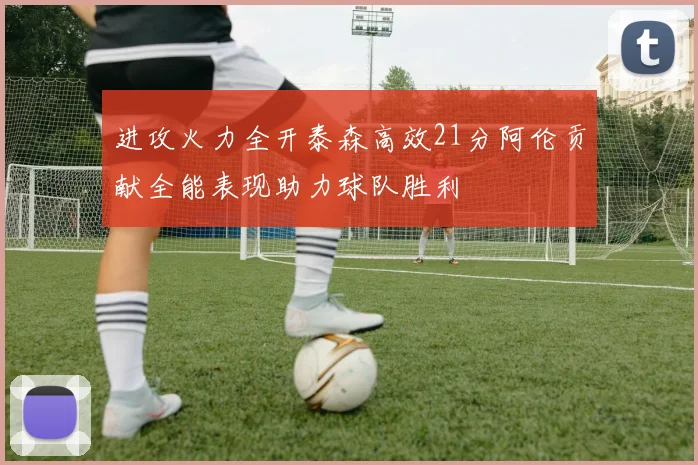 进攻火力全开泰森高效21分阿伦贡献全能表现助力球队胜利