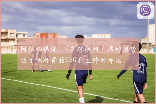 阿拉伯媒体：C罗对胜利主席的愤怒源于他对葡籍CEO和主帅的评论