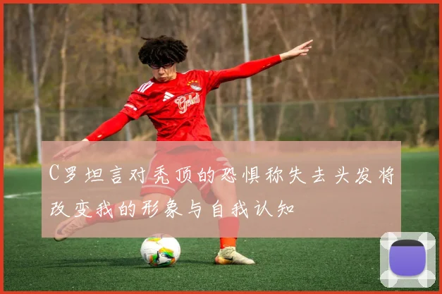 C罗坦言对秃顶的恐惧称失去头发将改变我的形象与自我认知