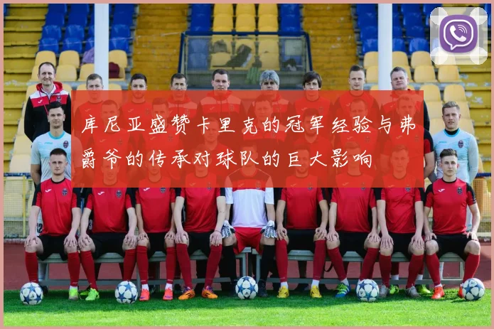 库尼亚盛赞卡里克的冠军经验与弗爵爷的传承对球队的巨大影响