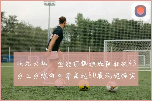 状元大热！全能前锋迪班萨狂砍43分三分球命中率高达80展现超强实力