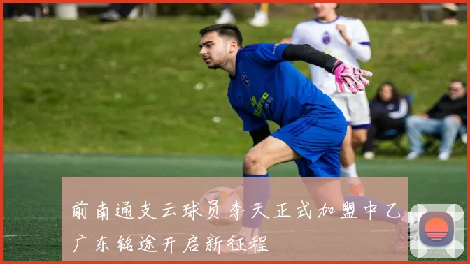 前南通支云球员李天正式加盟中乙广东铭途开启新征程