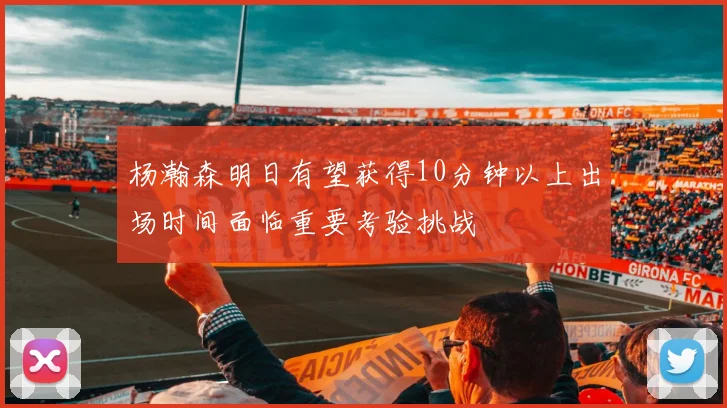 杨瀚森明日有望获得10分钟以上出场时间面临重要考验挑战