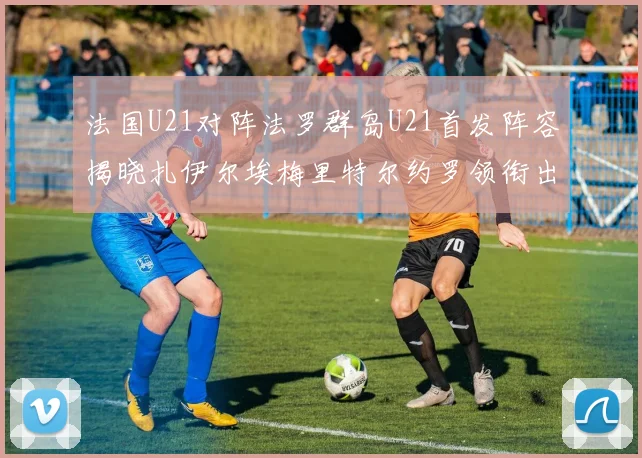 法国U21对阵法罗群岛U21首发阵容揭晓扎伊尔埃梅里特尔约罗领衔出战
