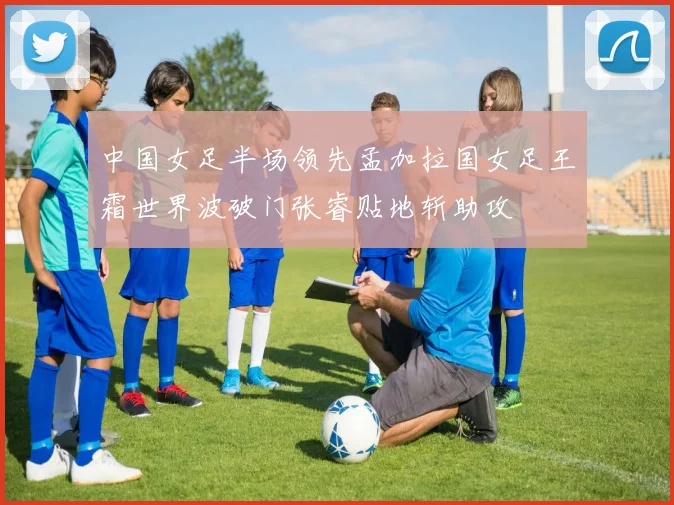 中国女足半场领先孟加拉国女足王霜世界波破门张睿贴地斩助攻