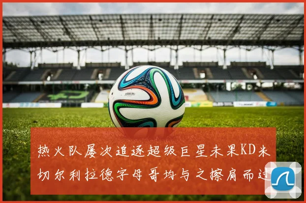热火队屡次追逐超级巨星未果KD米切尔利拉德字母哥均与之擦肩而过