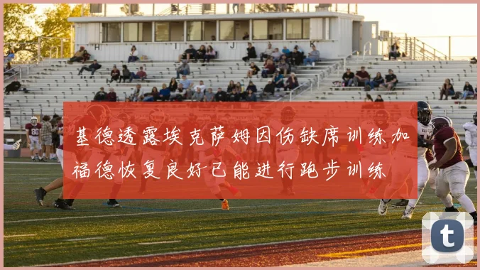基德透露埃克萨姆因伤缺席训练加福德恢复良好已能进行跑步训练