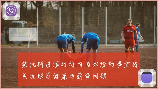桑托斯谨慎对待内马尔续约事宜将关注球员健康与薪资问题